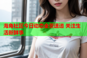 海角社区今日动态全景速递 关注生活新鲜事