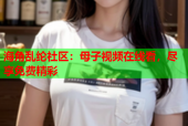 海角乱纶社区：母子视频在线看，尽享免费精彩
