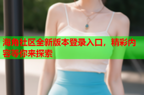 海角社区全新版本登录入口，精彩内容等你来探索