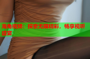 海角视频：探索无限精彩，畅享视听盛宴