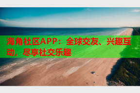 海角社区APP：全球交友、兴趣互动，尽享社交乐趣