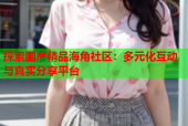 探索国产精品海角社区：多元化互动与真实分享平台