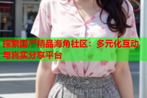 探索国产精品海角社区：多元化互动与真实分享平台