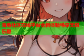 海角社区在线平台全新体验畅享无限乐趣