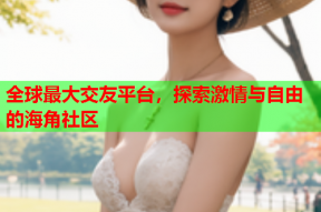 全球最大交友平台，探索激情与自由的海角社区