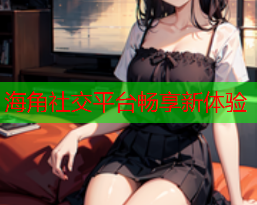 海角社交平台畅享新体验  第1张
