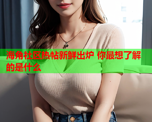 海角社区热帖新鲜出炉 你最想了解的是什么  第2张