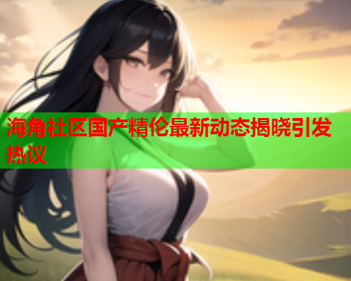 海角社区国产精伦最新动态揭晓引发热议  第1张