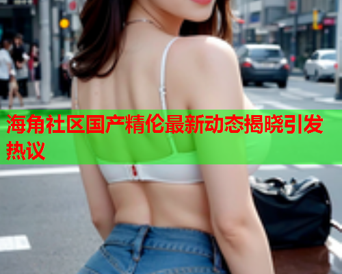海角社区国产精伦最新动态揭晓引发热议  第2张