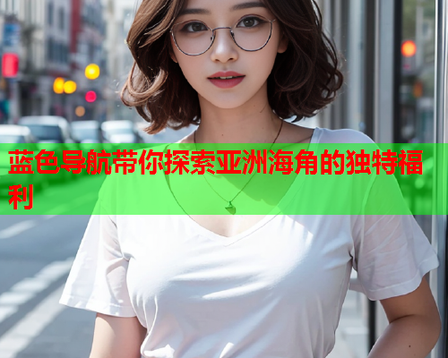 蓝色导航带你探索亚洲海角的独特福利  第1张