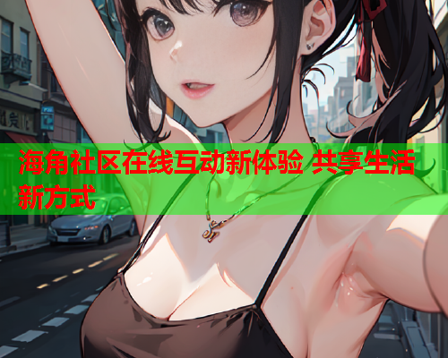 海角社区在线互动新体验 共享生活新方式  第1张