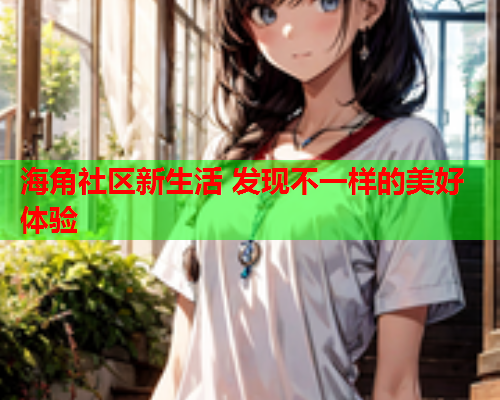海角社区新生活 发现不一样的美好体验  第2张