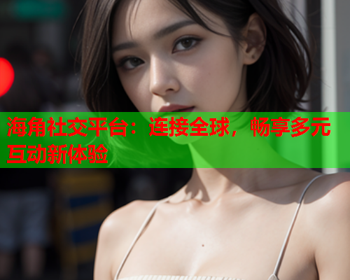 海角社交平台：连接全球，畅享多元互动新体验  第1张