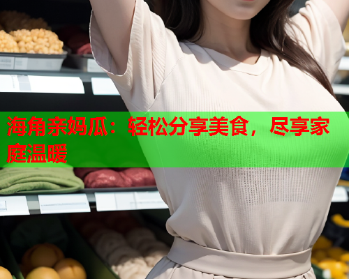 海角亲妈瓜：轻松分享美食，尽享家庭温暖  第2张