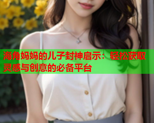 海角妈妈的儿子封神启示：轻松获取灵感与创意的必备平台  第2张