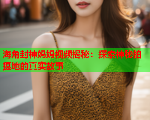 海角封神妈妈视频揭秘：探索神秘拍摄地的真实故事  第2张