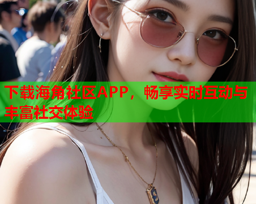 下载海角社区APP，畅享实时互动与丰富社交体验  第2张