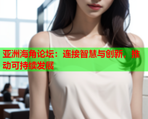亚洲海角论坛：连接智慧与创新，推动可持续发展  第1张
