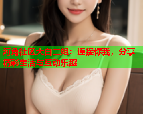 海角社区大白二姐：连接你我，分享精彩生活与互动乐趣  第2张